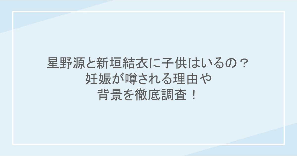 星野源と新垣結衣に子供はいるの？妊娠が噂される理由や背景を徹底調査！