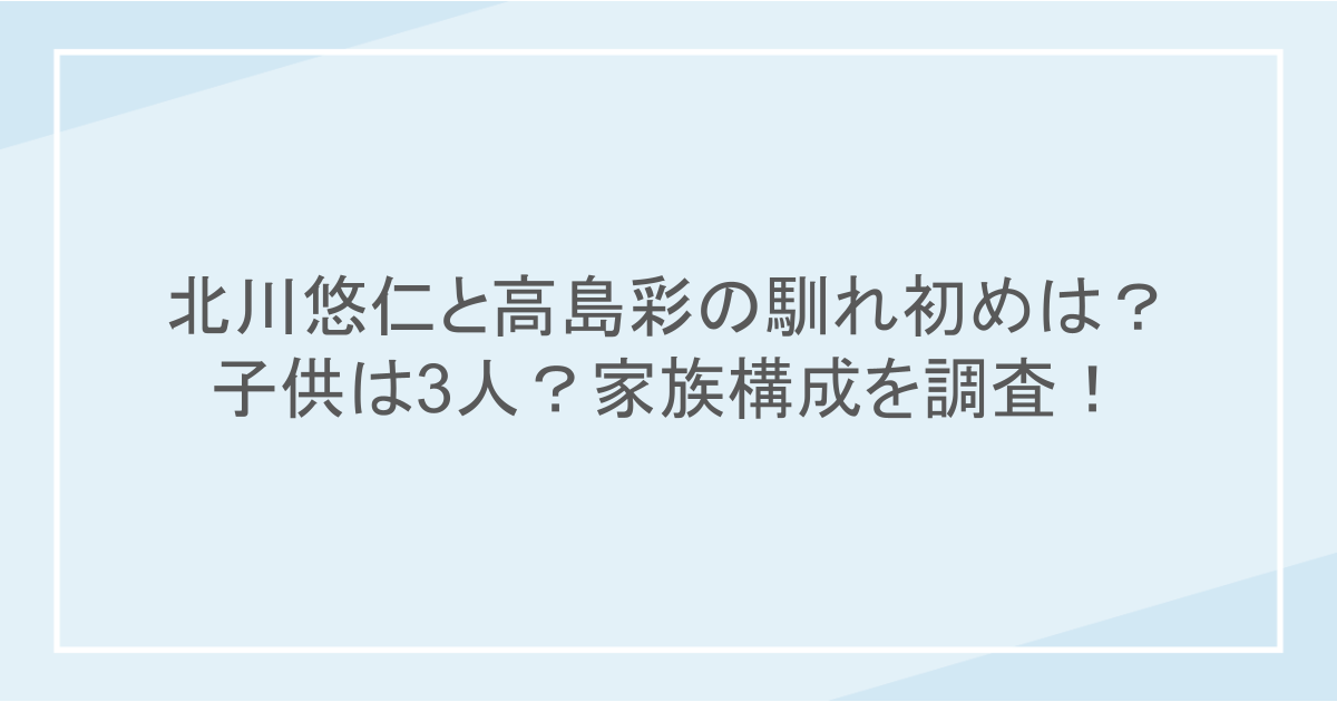 北川悠仁と高島彩の馴れ初めは？子供は3人？家族構成を調査！