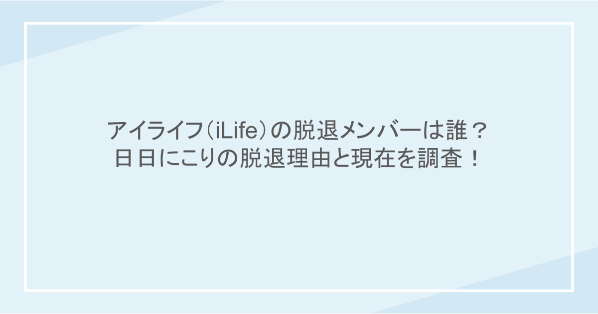アイライフ（iLife）の脱退メンバーは誰？日日にこりの脱退理由と現在を調査！
