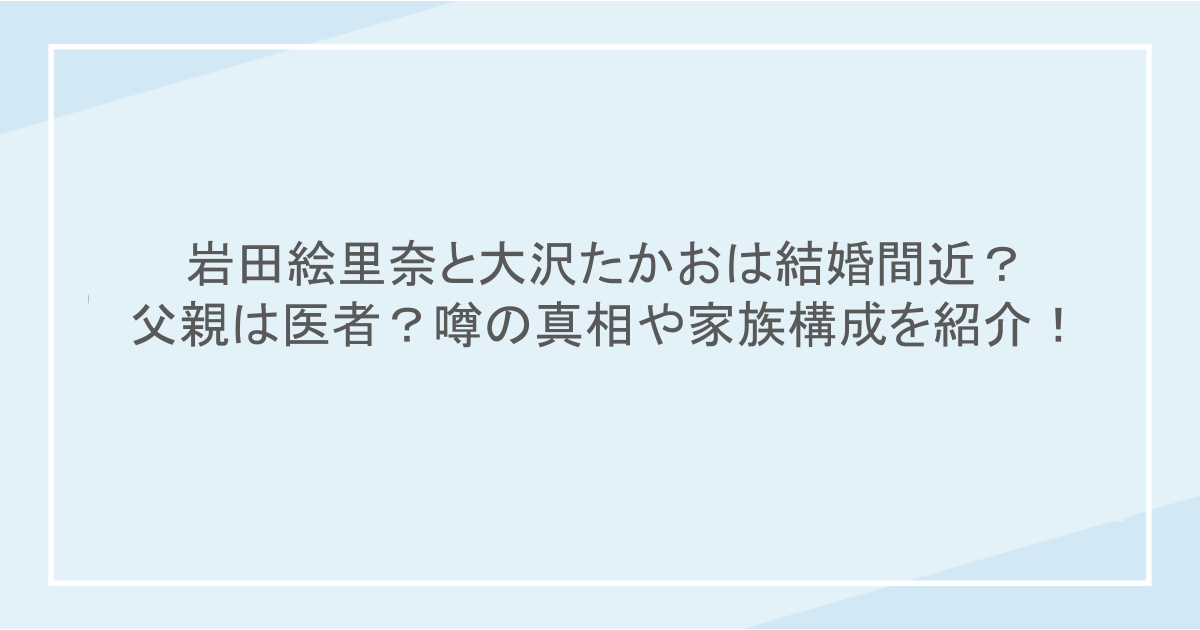 岩田絵里奈と大沢たかおは結婚間近？父親は医者？噂の真相や家族構成を紹介！