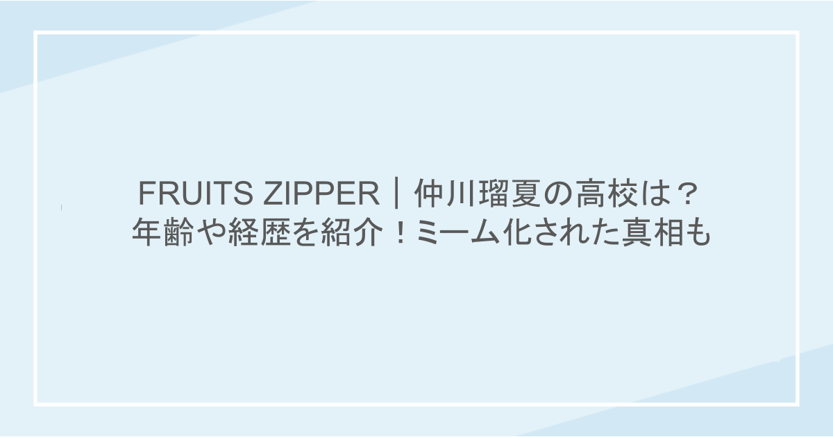 FRUITS ZIPPER｜仲川瑠夏の高校は？年齢や経歴を紹介！ミーム化された真相も