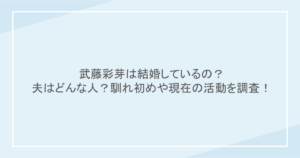 武藤彩芽は結婚しているの？夫はどんな人？馴れ初めや現在の活動を調査！