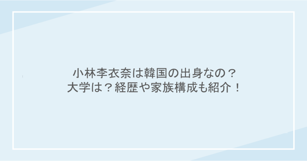 小林李衣奈は韓国の出身なの？大学は？経歴や家族構成も紹介！