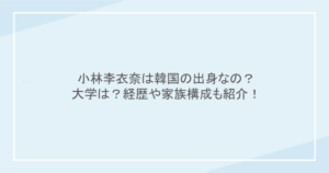 小林李衣奈は韓国の出身なの？大学は？経歴や家族構成も紹介！
