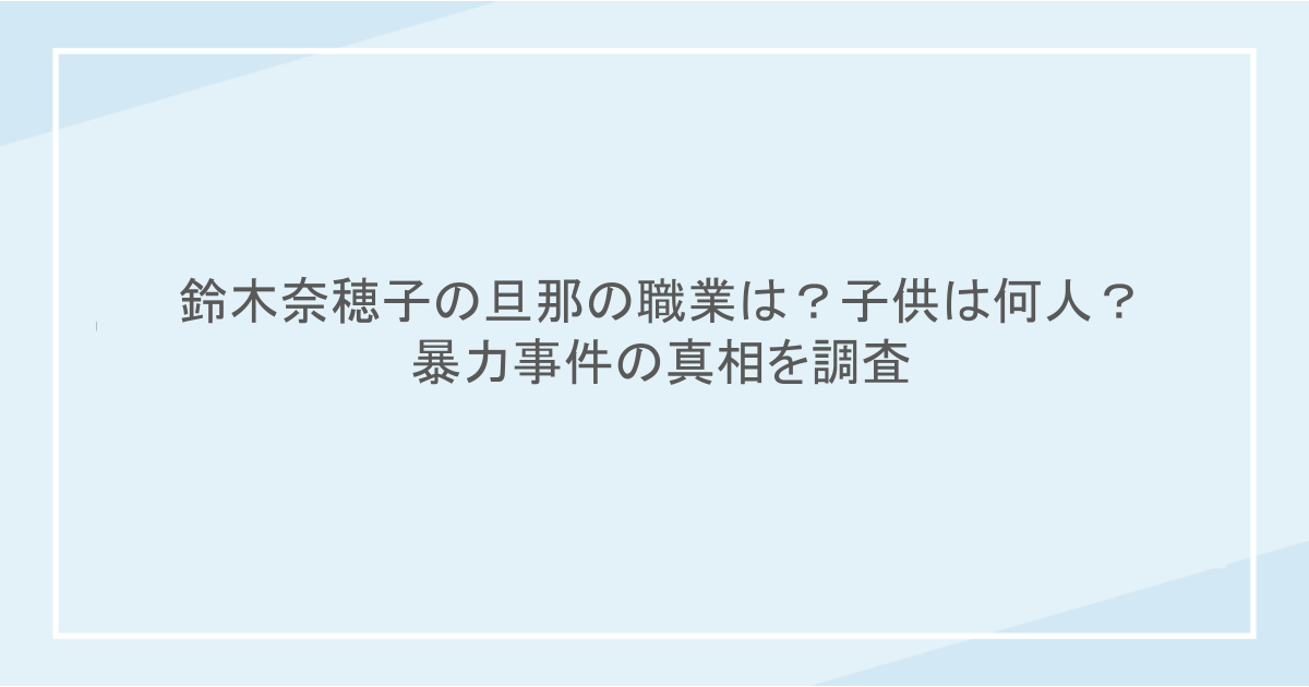 鈴木奈穂子の旦那の職業は?子供は何人?暴力事件の真相を調査