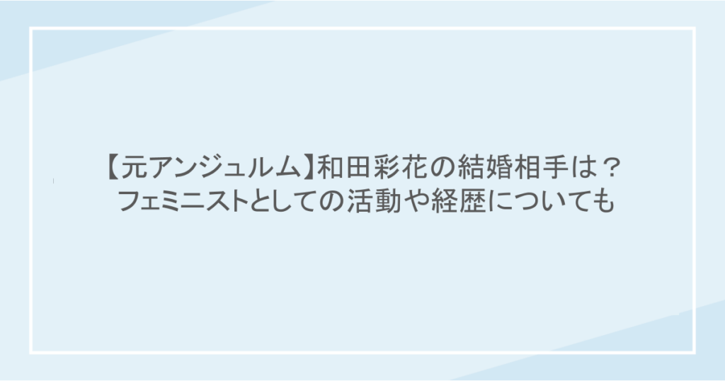 【元アンジュルム】和田彩花の結婚相手は?フェミニストとしての活動や経歴についても